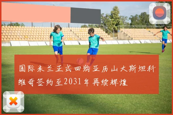 国际米兰正式回购亚历山大斯坦科维奇签约至2031年再续辉煌