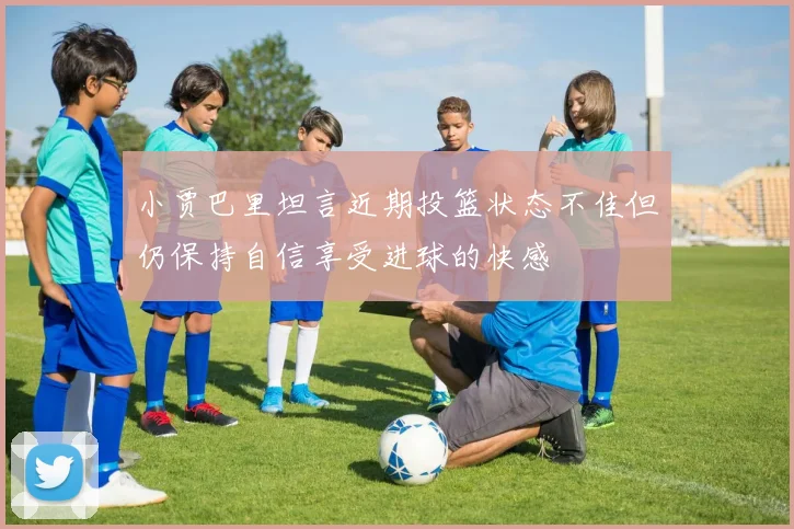 小贾巴里坦言近期投篮状态不佳但仍保持自信享受进球的快感
