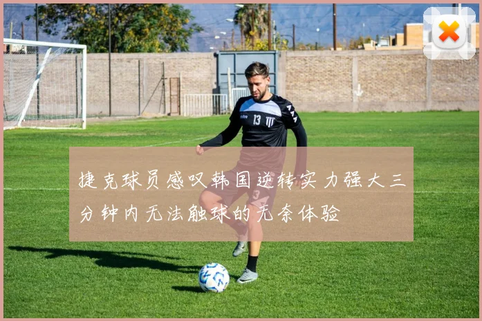 捷克球员感叹韩国逆转实力强大三分钟内无法触球的无奈体验