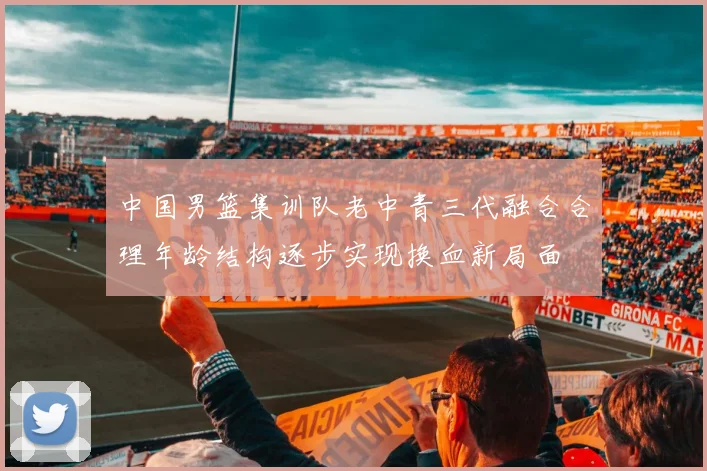 中国男篮集训队老中青三代融合合理年龄结构逐步实现换血新局面