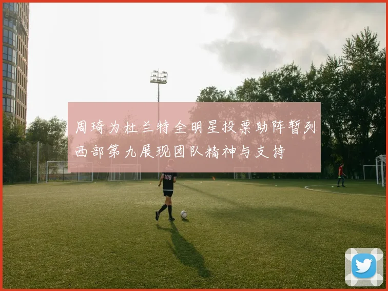 周琦为杜兰特全明星投票助阵暂列西部第九展现团队精神与支持
