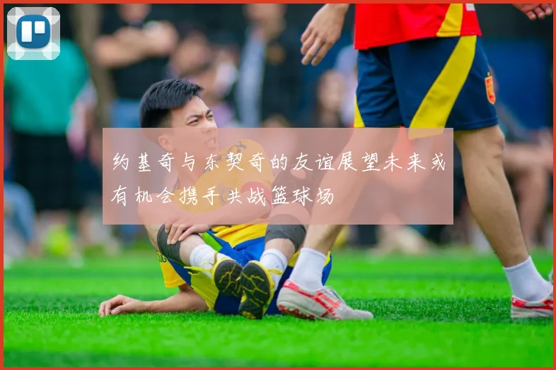 约基奇与东契奇的友谊展望未来或有机会携手共战篮球场