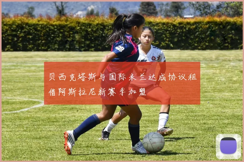 贝西克塔斯与国际米兰达成协议租借阿斯拉尼新赛季加盟