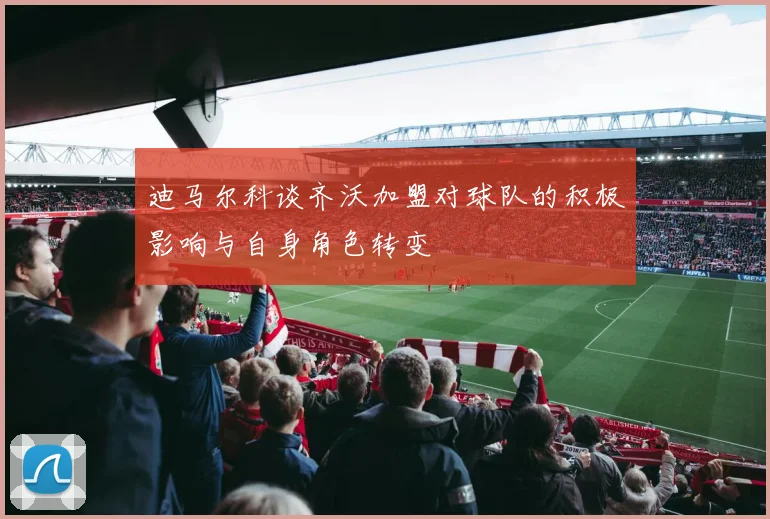 迪马尔科谈齐沃加盟对球队的积极影响与自身角色转变