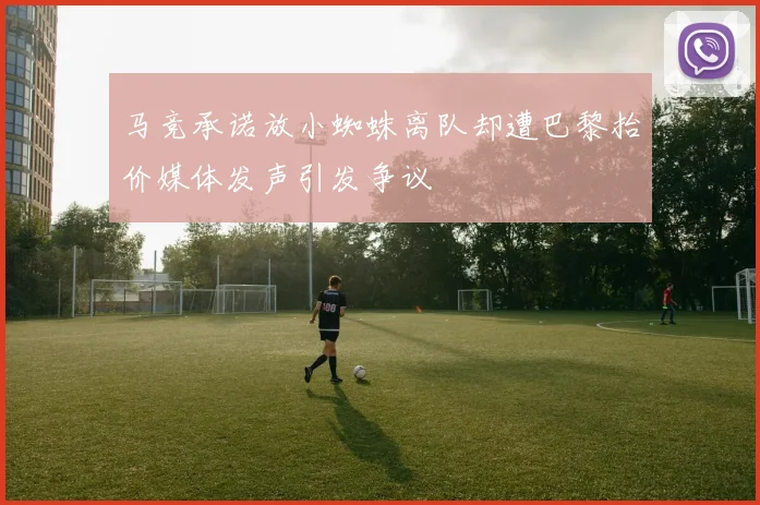 马竞承诺放小蜘蛛离队却遭巴黎抬价媒体发声引发争议