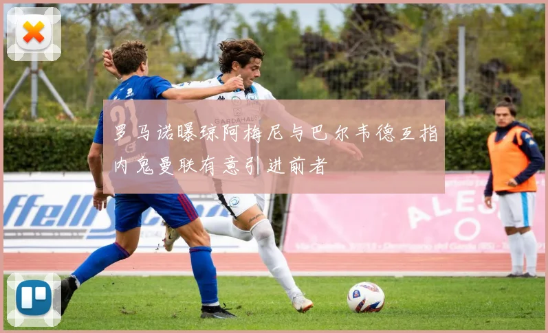 罗马诺曝琼阿梅尼与巴尔韦德互指内鬼曼联有意引进前者