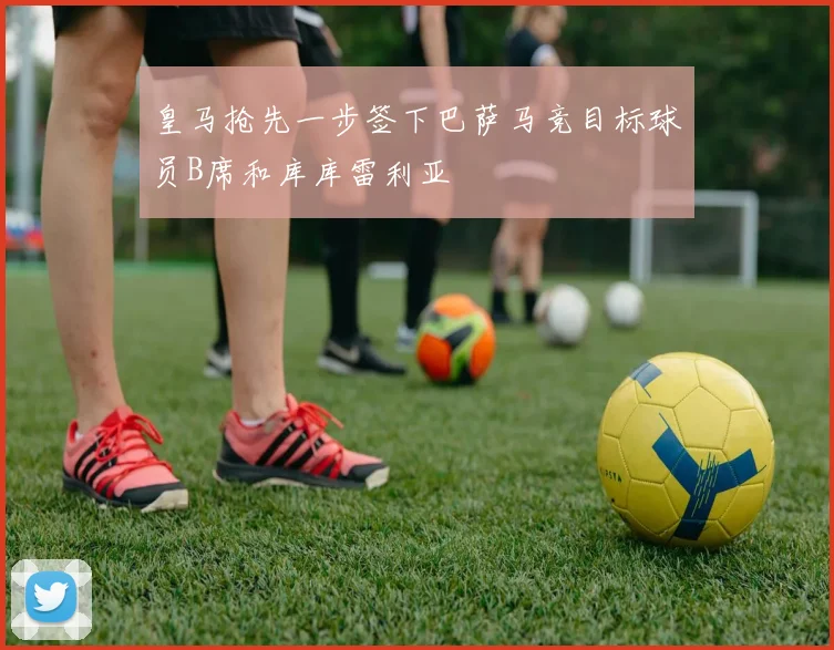 皇马抢先一步签下巴萨马竞目标球员B席和库库雷利亚