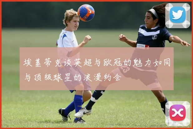 埃基蒂克谈英超与欧冠的魅力如同与顶级球星的浪漫约会