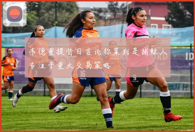 韦德重提昔日言论称莱利是捕鲸人专注于重大交易策略