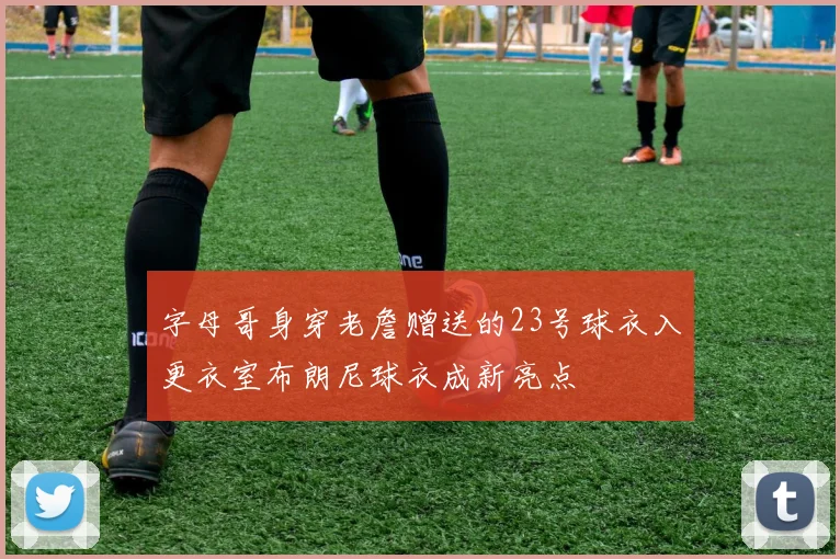 字母哥身穿老詹赠送的23号球衣入更衣室布朗尼球衣成新亮点