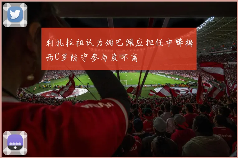 利扎拉祖认为姆巴佩应担任中锋梅西C罗防守参与度不高