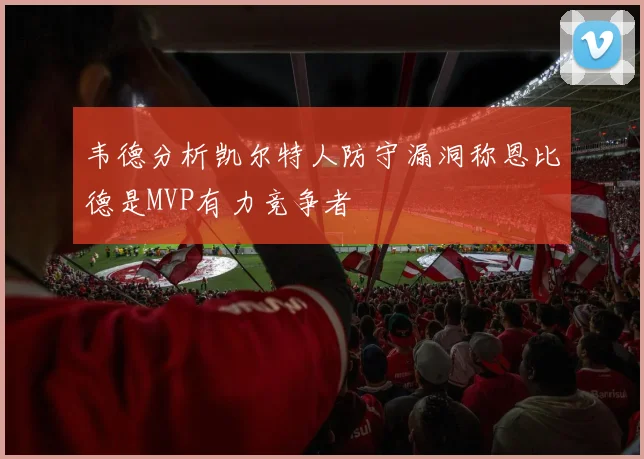 韦德分析凯尔特人防守漏洞称恩比德是MVP有力竞争者