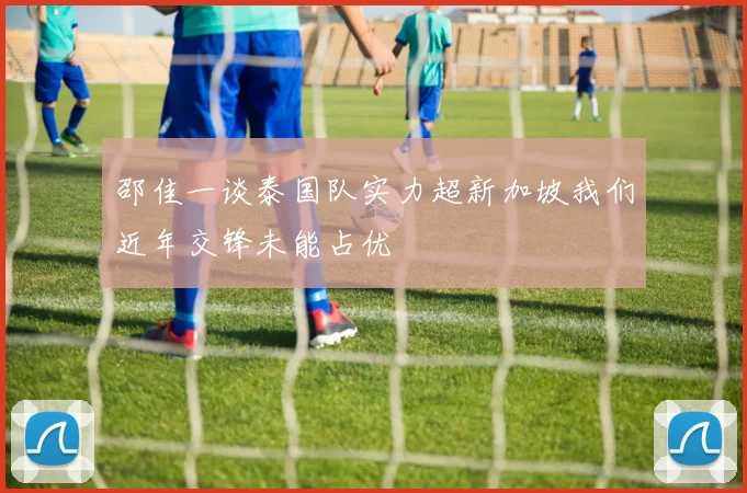 邵佳一谈泰国队实力超新加坡我们近年交锋未能占优