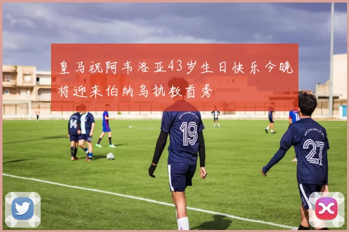 皇马祝阿韦洛亚43岁生日快乐今晚将迎来伯纳乌执教首秀