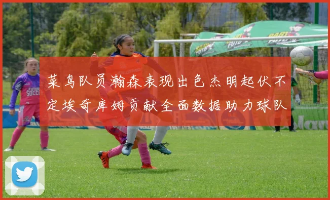 菜鸟队员瀚森表现出色杰明起伏不定埃奇库姆贡献全面数据助力球队